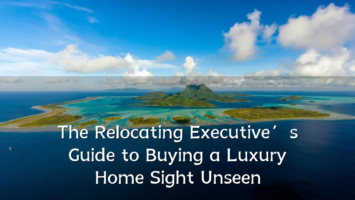 The Relocating Executive’s Guide to Buying a Luxury Home Sight Unseen
